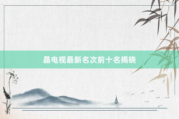 晶电视最新名次前十名揭晓