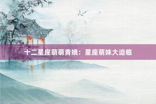 十二星座萌萌青娥：星座萌妹大迫临
