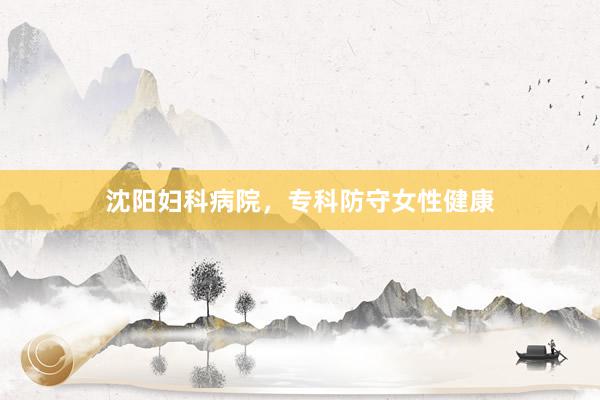 沈阳妇科病院，专科防守女性健康