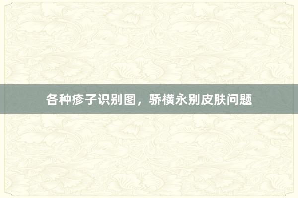 各种疹子识别图，骄横永别皮肤问题