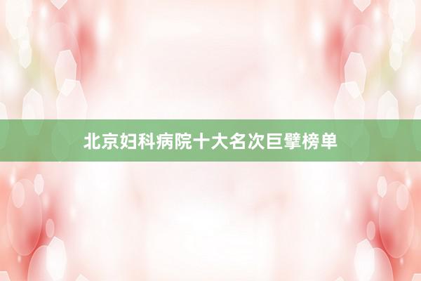 北京妇科病院十大名次巨擘榜单