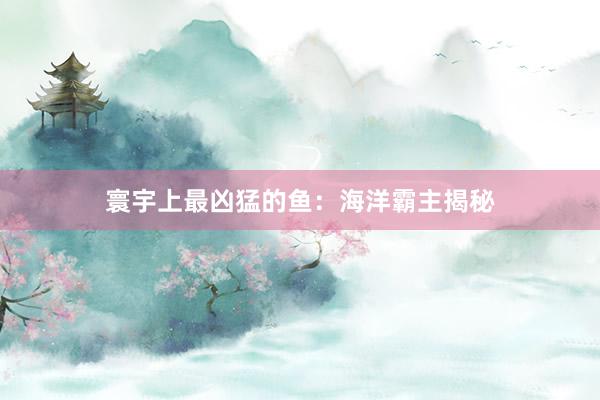 寰宇上最凶猛的鱼：海洋霸主揭秘